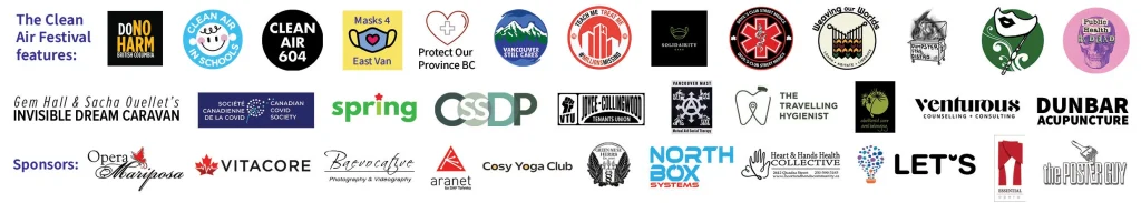Logo footer featuring logos for participating orgs Abolitionist Care and Belonging
Canadian Covid Society (online feature)
Clean Air 604
Clean Air in BC Schools
CSSDP Vancouver
Devil's Club Street Medics
DoNoHarm BC
Dunbar Acupuncture
Dumpster Fire Distro
The Invisible Dream Caravan
Maskquerade Events
Masks4EastVan
Millions Missing BC
Public Health is Dead
Protect Our Province BC
SolidAIRity Greater Vancouver
Spring Magazine Vancouver
The Travelling Hygienist
Vancouver Still Cares
Vancouver Tenants Union - Joyce Collingwood chapter
Venturous Counselling + Consulting
Weaving Our Worlds Collective, as well as sponsors Aranet 
Baevocative Photography & Videography
Cosy Yoga Club
Essential Opera
Green Muse Herbs
Heart & Hands Health Collective
Live Educate Transform Society (LET’S)
North Box Systems
Opera Mariposa
The Poster Guy
Vitacore
